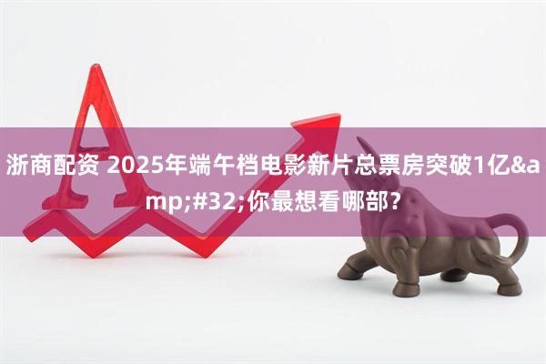 浙商配资 2025年端午档电影新片总票房突破1亿 你最想看哪部？