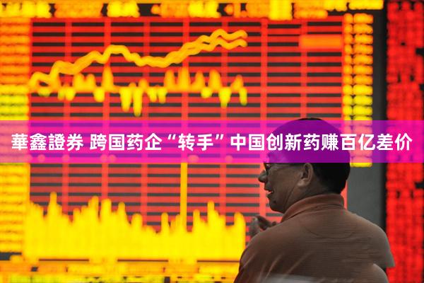 華鑫證券 跨国药企“转手”中国创新药赚百亿差价