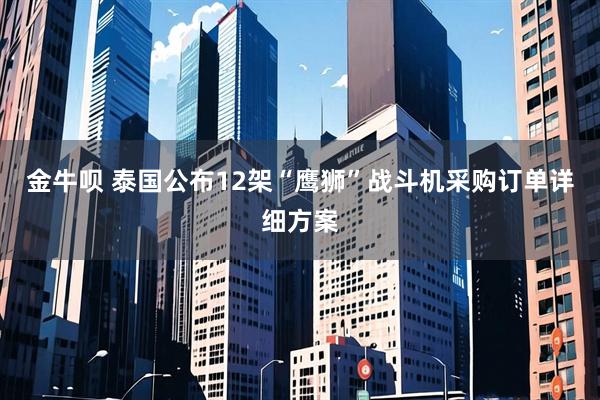 金牛呗 泰国公布12架“鹰狮”战斗机采购订单详细方案