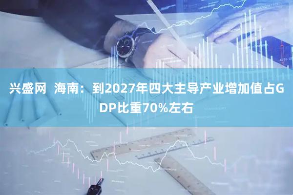 兴盛网  海南：到2027年四大主导产业增加值占GDP比重70%左右