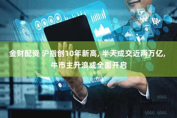 金财配资 沪指创10年新高, 半天成交近两万亿, 牛市主升浪或全面开启