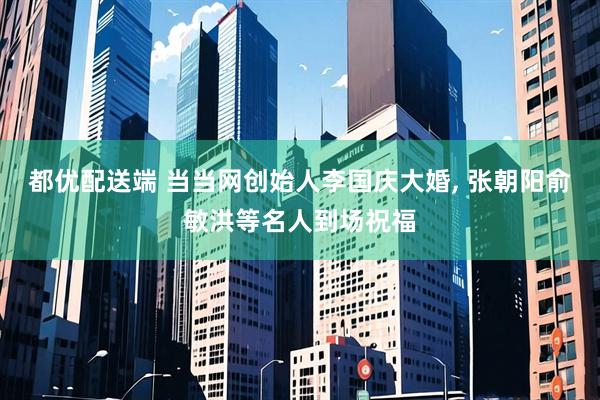 都优配送端 当当网创始人李国庆大婚, 张朝阳俞敏洪等名人到场祝福