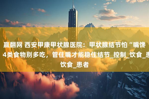 赢翻网 西安甲康甲状腺医院：甲状腺结节怕“嘴馋”？4类食物别多吃，管住嘴才能稳住结节_控制_饮食_患者