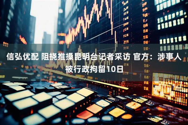 信弘优配 阻挠推搡昆明台记者采访 官方：涉事人被行政拘留10日