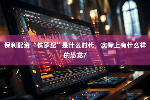 保利配资 “侏罗纪”是什么时代，实际上有什么样的恐龙？