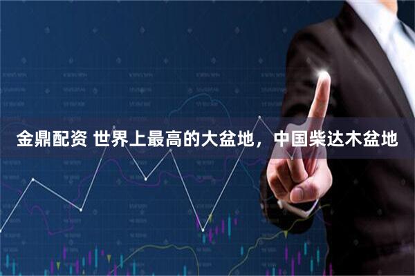 金鼎配资 世界上最高的大盆地，中国柴达木盆地