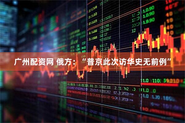 广州配资网 俄方：“普京此次访华史无前例”