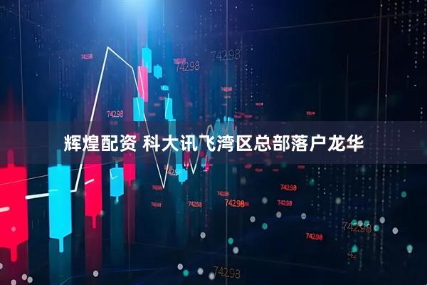 辉煌配资 科大讯飞湾区总部落户龙华