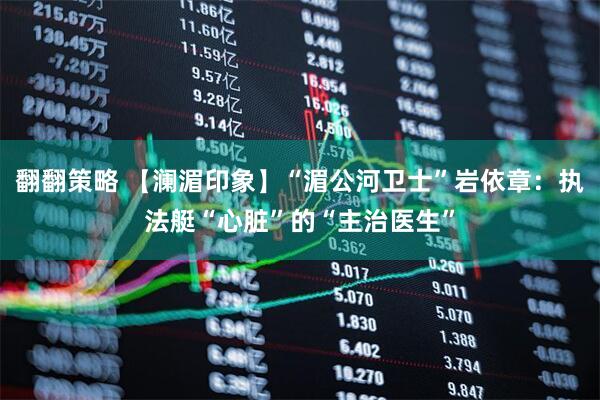 翻翻策略 【澜湄印象】“湄公河卫士”岩依章：执法艇“心脏”的“主治医生”