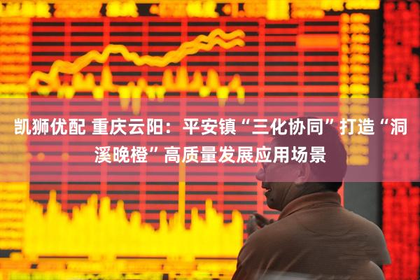凯狮优配 重庆云阳：平安镇“三化协同”打造“洞溪晚橙”高质量发展应用场景