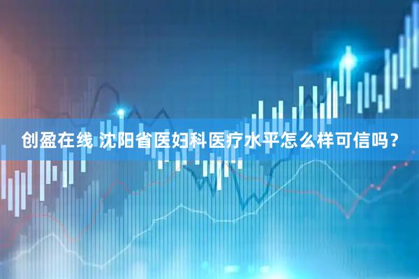 创盈在线 沈阳省医妇科医疗水平怎么样可信吗？