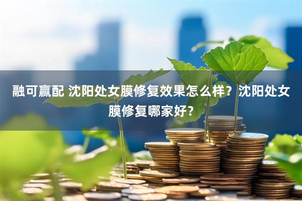 融可赢配 沈阳处女膜修复效果怎么样？沈阳处女膜修复哪家好？