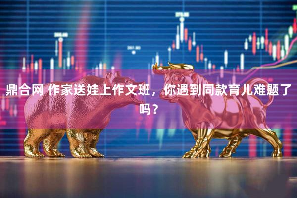 鼎合网 作家送娃上作文班，你遇到同款育儿难题了吗？