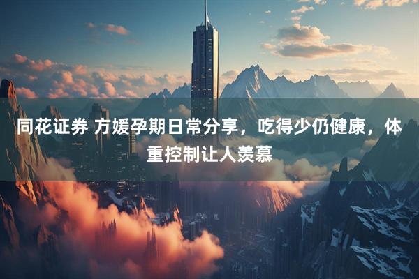 同花证券 方媛孕期日常分享，吃得少仍健康，体重控制让人羡慕