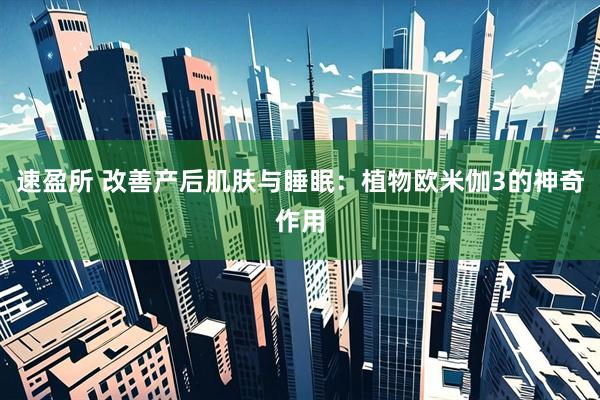 速盈所 改善产后肌肤与睡眠：植物欧米伽3的神奇作用