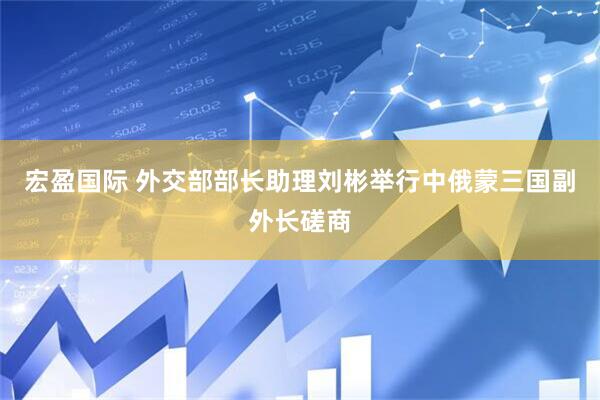 宏盈国际 外交部部长助理刘彬举行中俄蒙三国副外长磋商