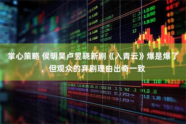 掌心策略 侯明昊卢昱晓新剧《入青云》爆是爆了，但观众的弃剧理由出奇一致
