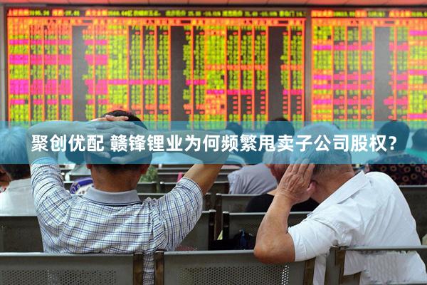 聚创优配 赣锋锂业为何频繁甩卖子公司股权？