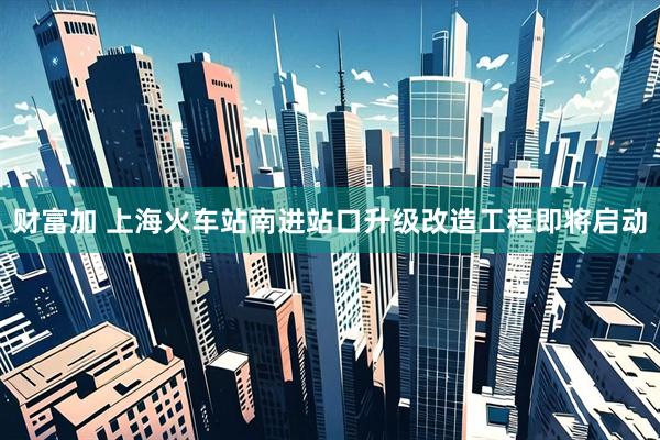 财富加 上海火车站南进站口升级改造工程即将启动