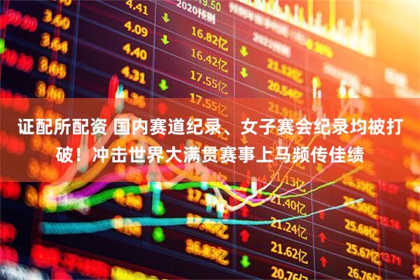 证配所配资 国内赛道纪录、女子赛会纪录均被打破！冲击世界大满贯赛事上马频传佳绩