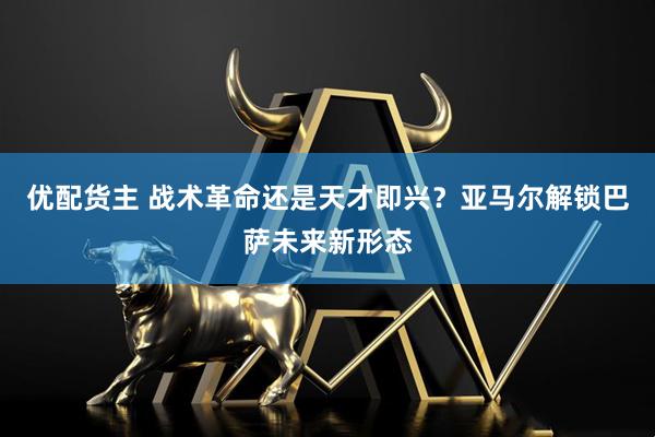 优配货主 战术革命还是天才即兴？亚马尔解锁巴萨未来新形态