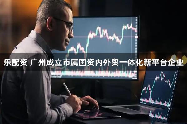 乐配资 广州成立市属国资内外贸一体化新平台企业