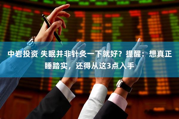 中岩投资 失眠并非针灸一下就好？提醒：想真正睡踏实，还得从这3点入手