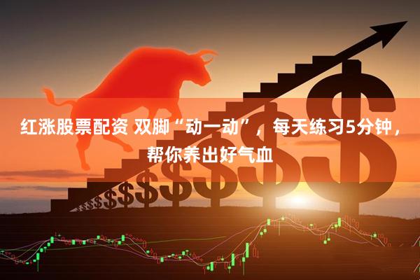 红涨股票配资 双脚“动一动”，每天练习5分钟，帮你养出好气血