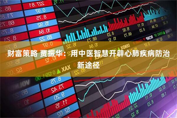 财富策略 贾振华：用中医智慧开辟心肺疾病防治新途径