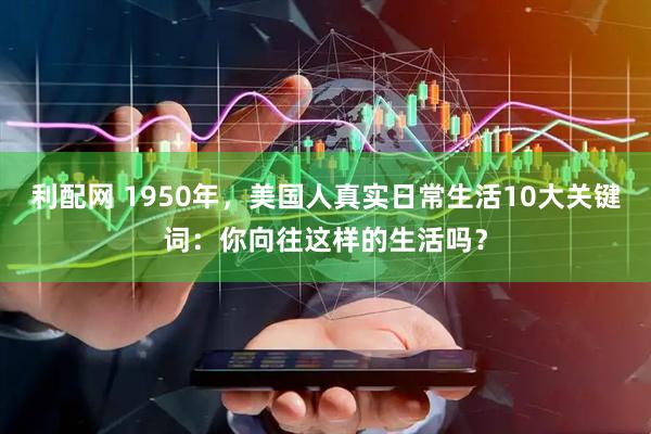 利配网 1950年，美国人真实日常生活10大关键词：你向往这样的生活吗？