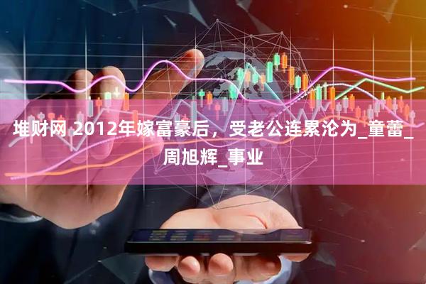 堆财网 2012年嫁富豪后，受老公连累沦为_童蕾_周旭辉_事业